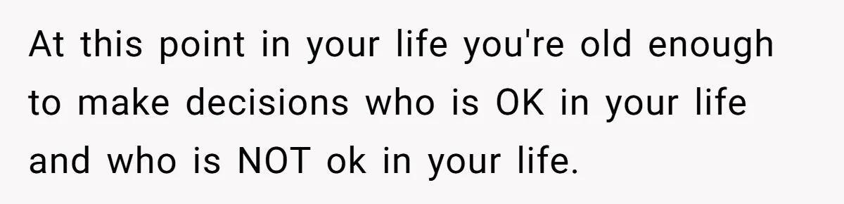 At this point in your life you're old enough to make decisions who is OK in your life and who is NOT ok in your life.