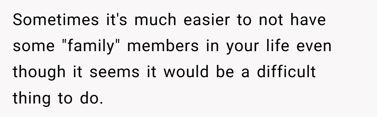 Sometimes it's much easier to not have some "family" members in your life even though it seems it would be a difficult thing to do.