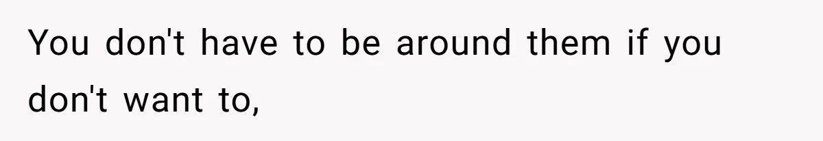 You don't have to be around them if you don't want to,