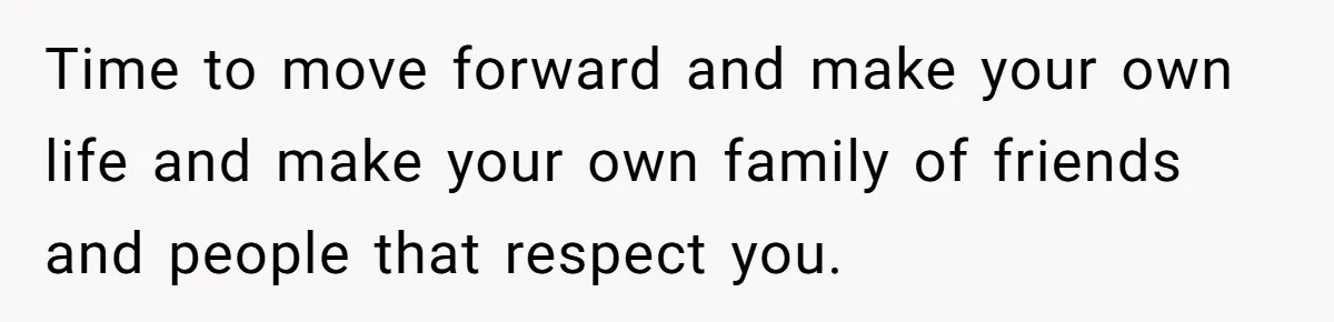 Time to move forward and make your own life and make your own family of friends and people that respect you.