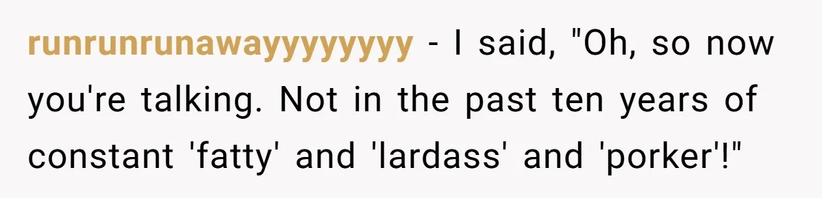 runrunrunawayyyyyyyy − I said, "Oh, so now you're talking. Not in the past ten years of constant 'fatty' and 'lardass' and 'porker'!"
