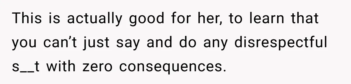 This is actually good for her, to learn that you can’t just say and do any disrespectful s__t with zero consequences.