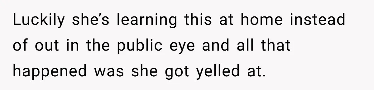 Luckily she’s learning this at home instead of out in the public eye and all that happened was she got yelled at.