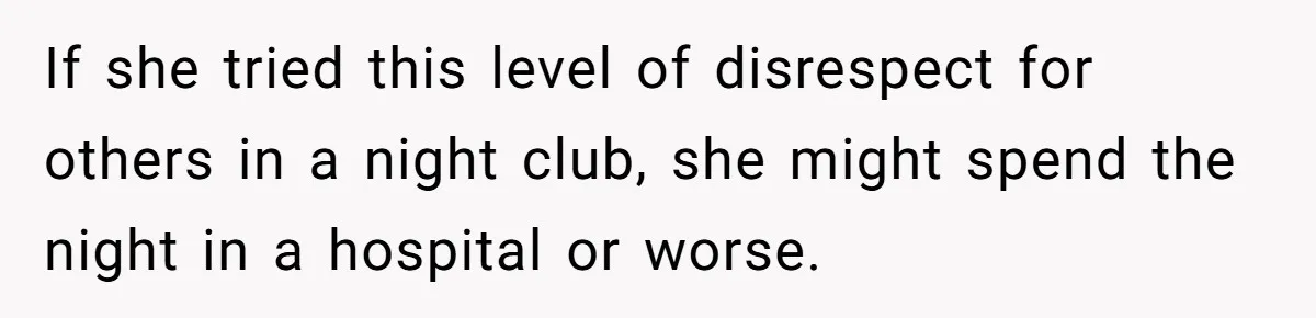 If she tried this level of disrespect for others in a night club, she might spend the night in a hospital or worse.