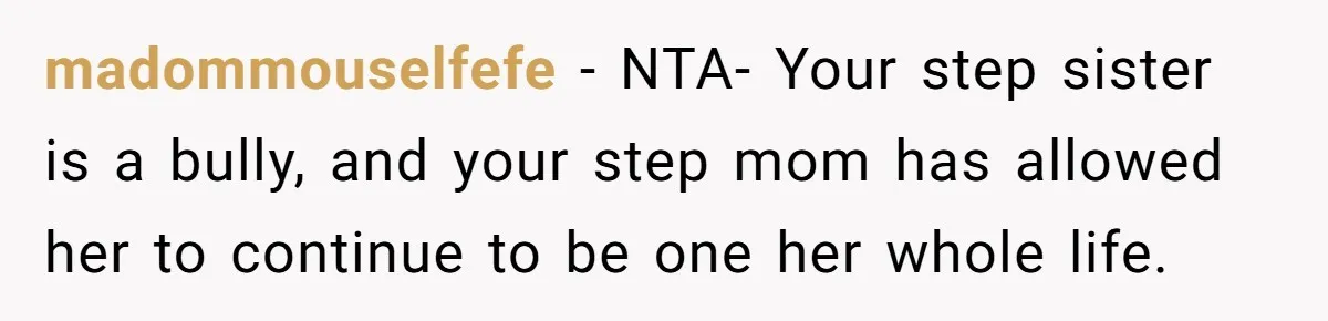 madommouselfefe − NTA- Your step sister is a bully, and your step mom has allowed her to continue to be one her whole life.