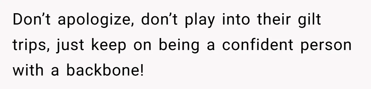 Don’t apologize, don’t play into their gilt trips, just keep on being a confident person with a backbone!