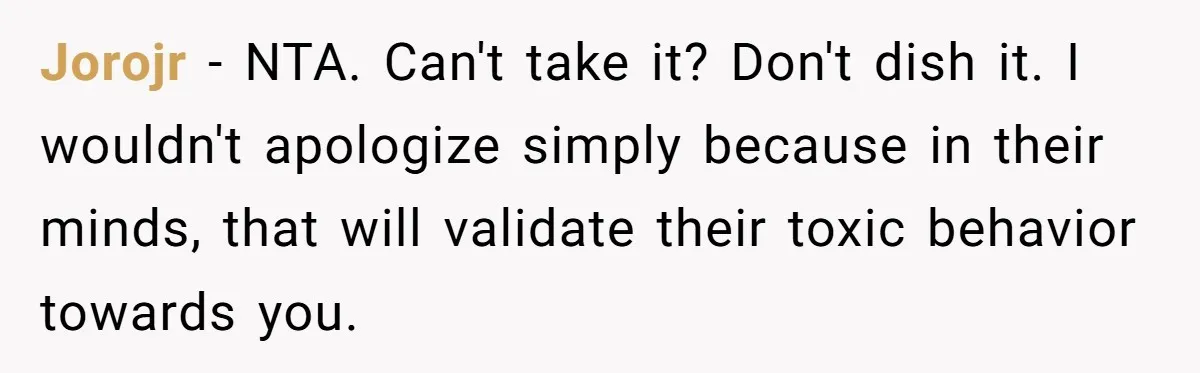 Jorojr − NTA. Can't take it? Don't dish it. I wouldn't apologize simply because in their minds, that will validate their toxic behavior towards you.