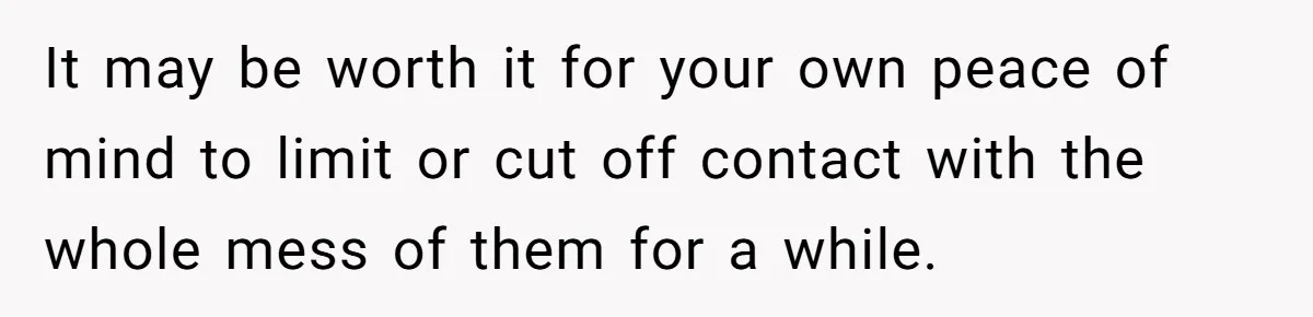 It may be worth it for your own peace of mind to limit or cut off contact with the whole mess of them for a while.