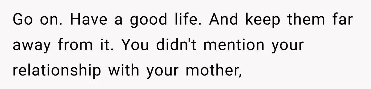 Go on. Have a good life. And keep them far away from it. You didn't mention your relationship with your mother,