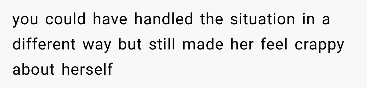 you could have handled the situation in a different way but still made her feel crappy about herself