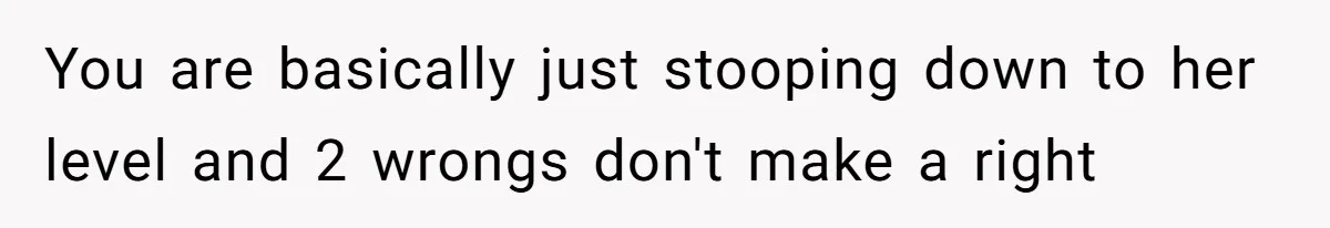 You are basically just stooping down to her level and 2 wrongs don't make a right