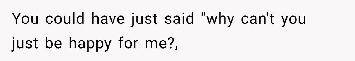 You could have just said "why can't you just be happy for me?,