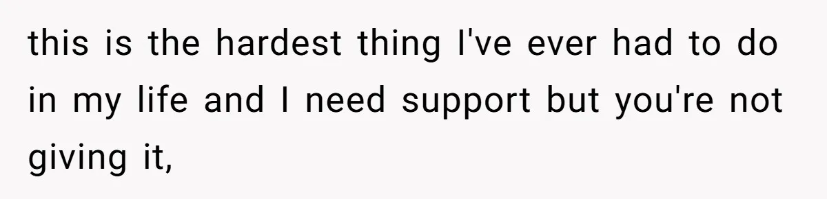 this is the hardest thing I've ever had to do in my life and I need support but you're not giving it,