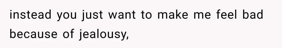 instead you just want to make me feel bad because of jealousy,