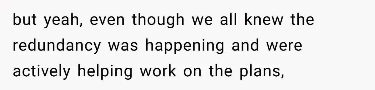 but yeah, even though we all knew the redundancy was happening and were actively helping work on the plans,