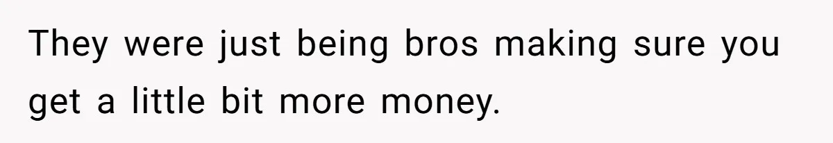 They were just being bros making sure you get a little bit more money.