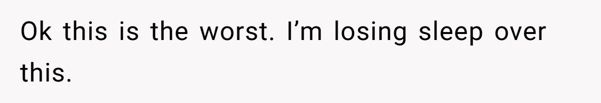 Ok this is the worst. I’m losing sleep over this.