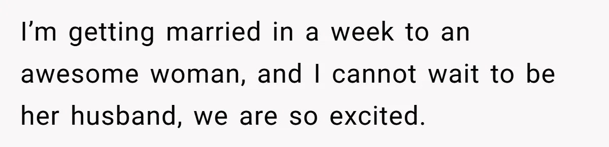 I’m getting married in a week to an awesome woman, and I cannot wait to be her husband, we are so excited.