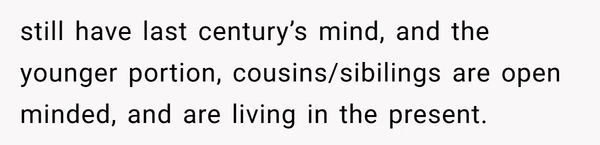 still have last century’s mind, and the younger portion, cousins/sibilings are open minded, and are living in the present.