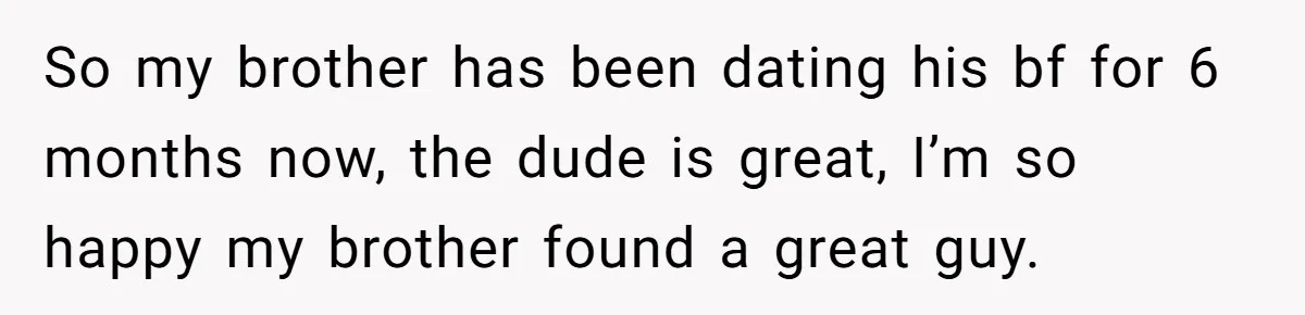 So my brother has been dating his bf for 6 months now, the dude is great, I’m so happy my brother found a great guy.