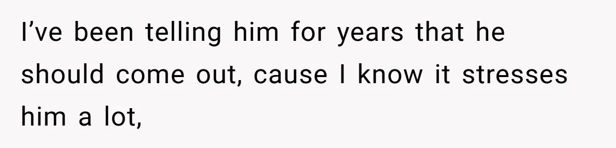 I’ve been telling him for years that he should come out, cause I know it stresses him a lot,