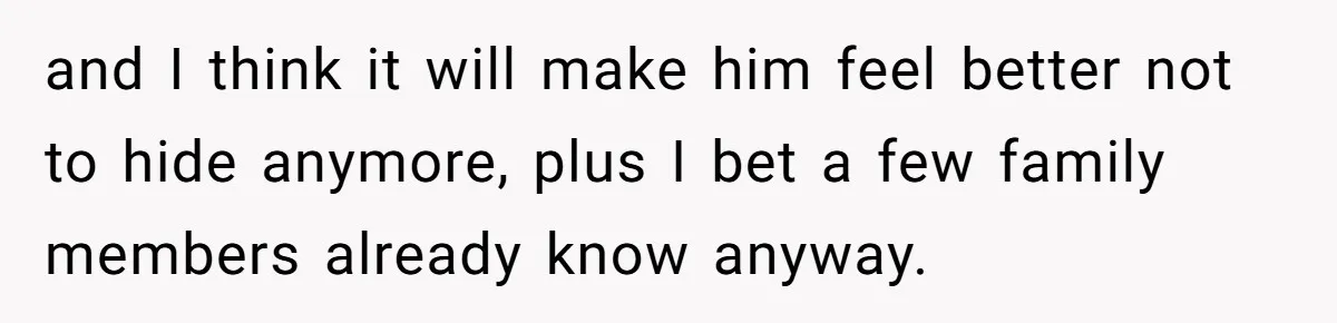 and I think it will make him feel better not to hide anymore, plus I bet a few family members already know anyway.