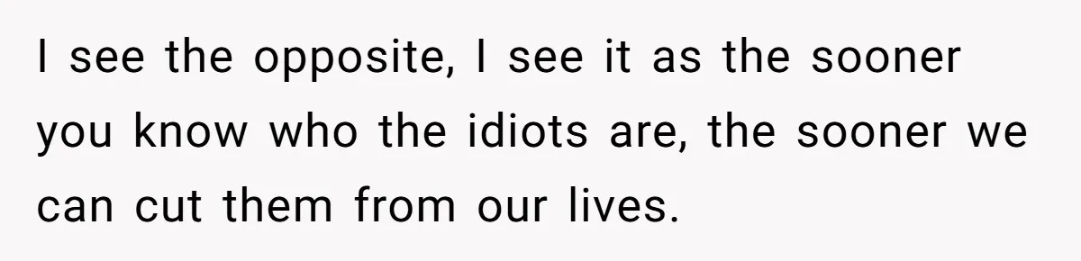 I see the opposite, I see it as the sooner you know who the idiots are, the sooner we can cut them from our lives.