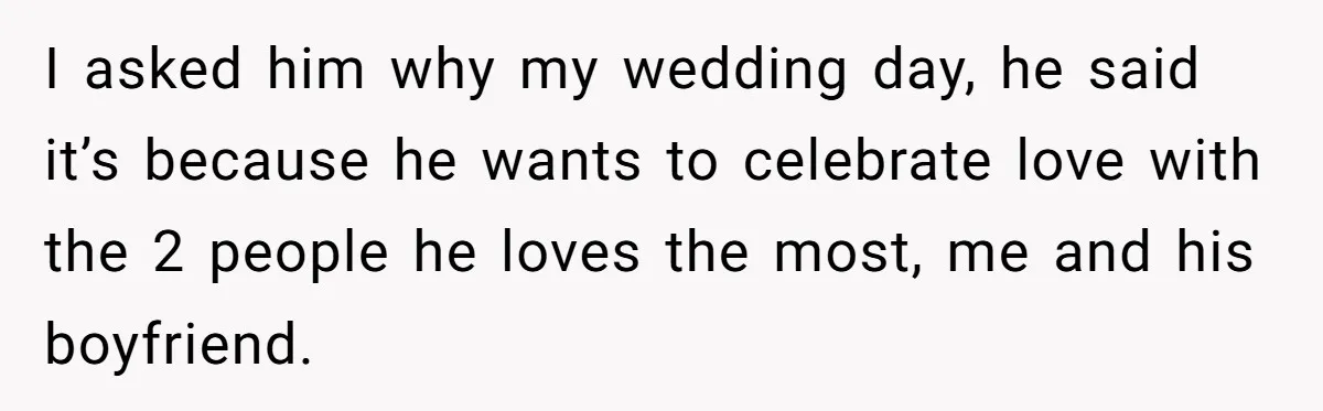 I asked him why my wedding day, he said it’s because he wants to celebrate love with the 2 people he loves the most, me and his boyfriend.