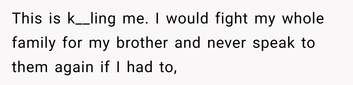 This is k__ling me. I would fight my whole family for my brother and never speak to them again if I had to,