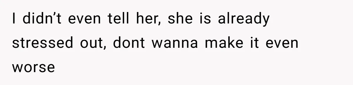 I didn’t even tell her, she is already stressed out, dont wanna make it even worse