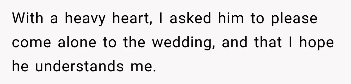With a heavy heart, I asked him to please come alone to the wedding, and that I hope he understands me.