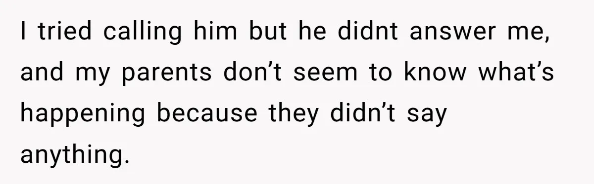 I tried calling him but he didnt answer me, and my parents don’t seem to know what’s happening because they didn’t say anything.