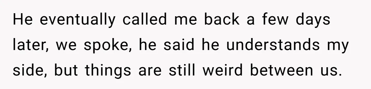 He eventually called me back a few days later, we spoke, he said he understands my side, but things are still weird between us.