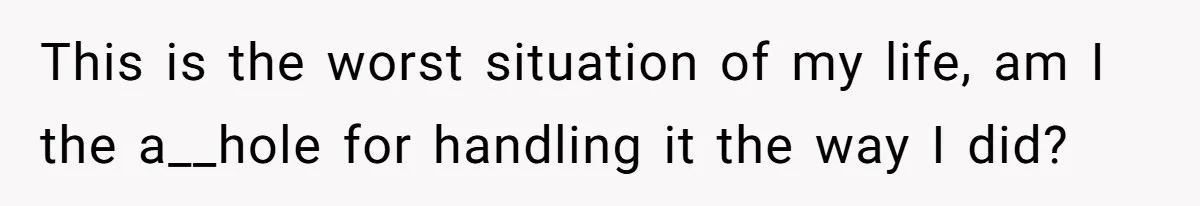 This is the worst situation of my life, am I the a__hole for handling it the way I did?