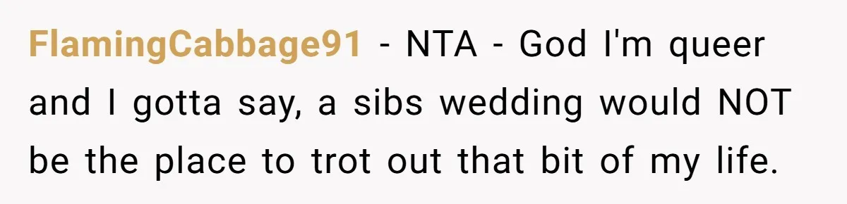 FlamingCabbage91 − NTA - God I'm queer and I gotta say, a sibs wedding would NOT be the place to trot out that bit of my life.
