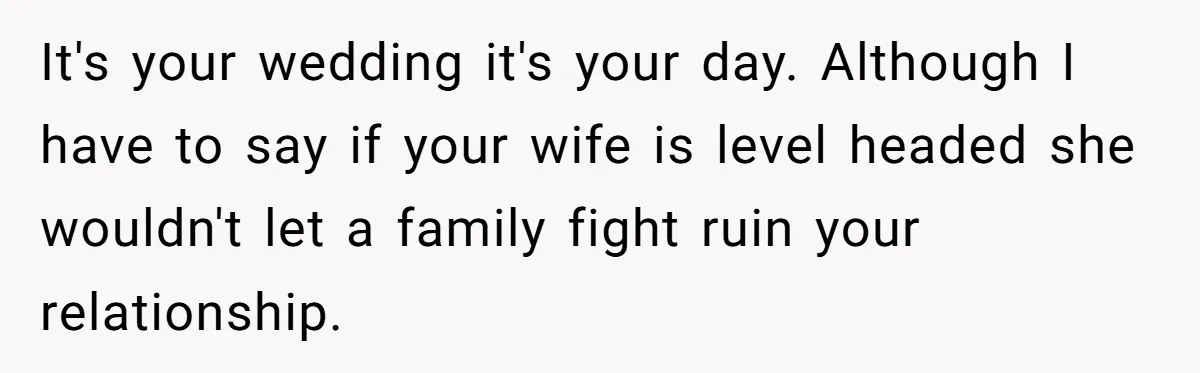 It's your wedding it's your day. Although I have to say if your wife is level headed she wouldn't let a family fight ruin your relationship.