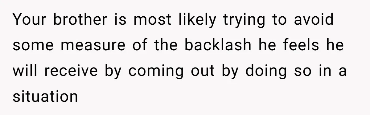 Your brother is most likely trying to avoid some measure of the backlash he feels he will receive by coming out by doing so in a situation