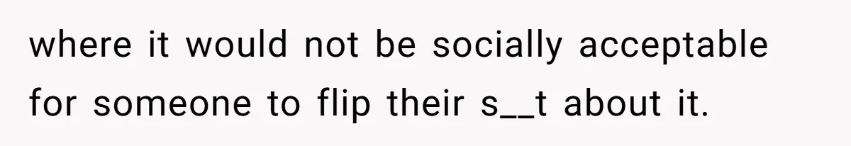 where it would not be socially acceptable for someone to flip their s__t about it.