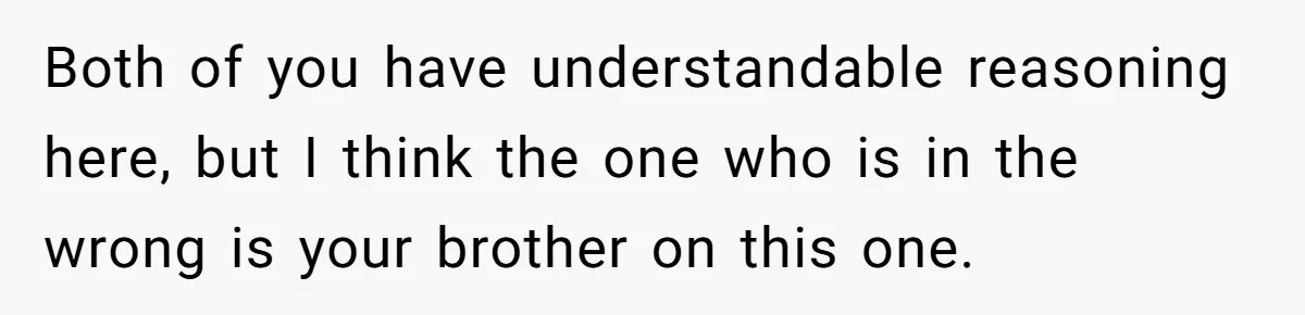 Both of you have understandable reasoning here, but I think the one who is in the wrong is your brother on this one.