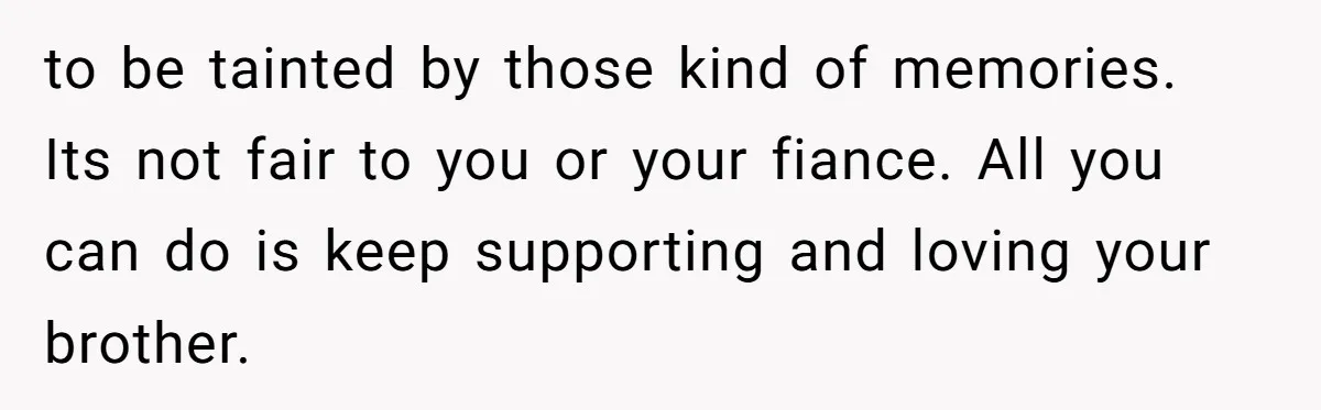 to be tainted by those kind of memories. Its not fair to you or your fiance. All you can do is keep supporting and loving your brother.