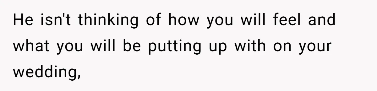 He isn't thinking of how you will feel and what you will be putting up with on your wedding,