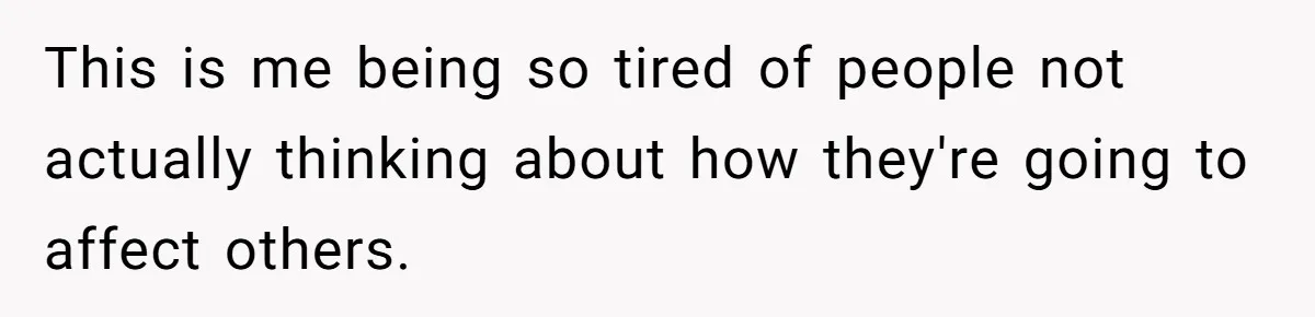 This is me being so tired of people not actually thinking about how they're going to affect others.