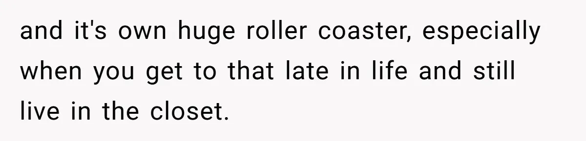 and it's own huge roller coaster, especially when you get to that late in life and still live in the closet.