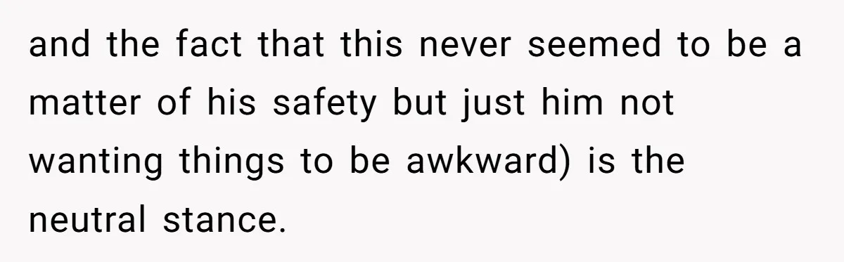 and the fact that this never seemed to be a matter of his safety but just him not wanting things to be awkward) is the neutral stance.