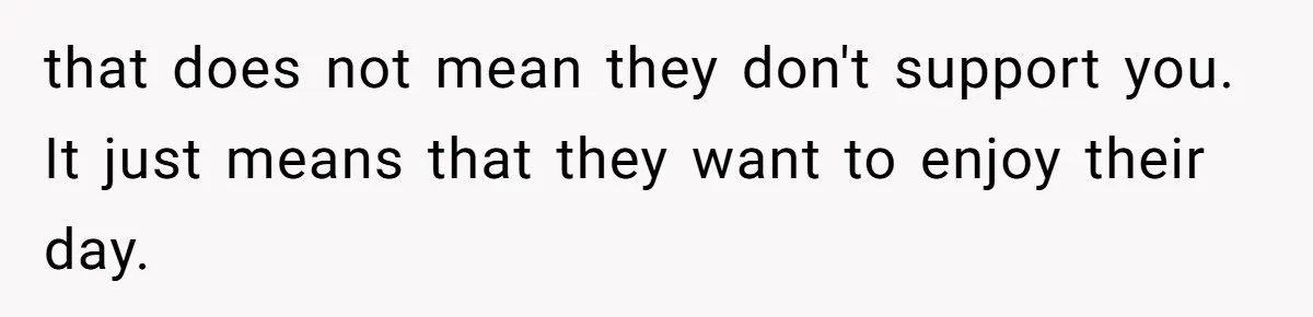 that does not mean they don't support you. It just means that they want to enjoy their day.