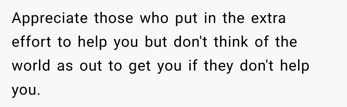 Appreciate those who put in the extra effort to help you but don't think of the world as out to get you if they don't help you.