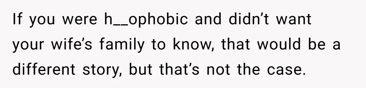 If you were h__ophobic and didn’t want your wife’s family to know, that would be a different story, but that’s not the case.