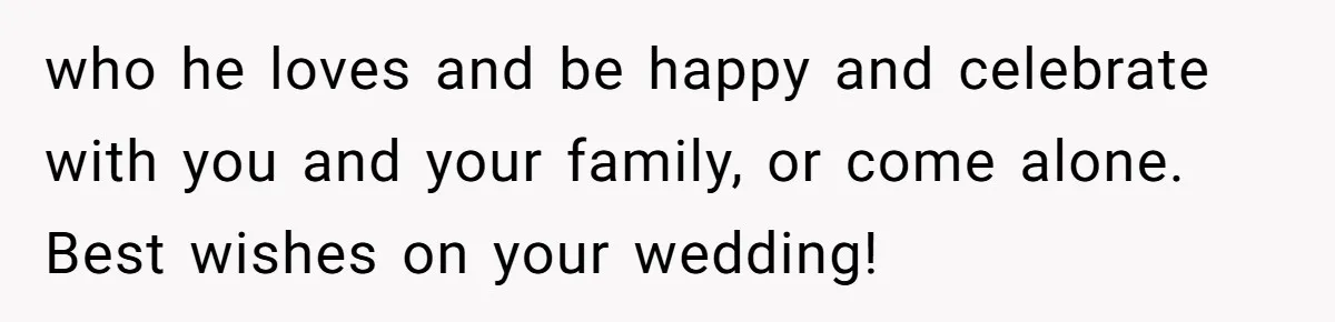 who he loves and be happy and celebrate with you and your family, or come alone. Best wishes on your wedding!