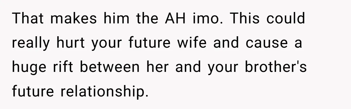 That makes him the AH imo. This could really hurt your future wife and cause a huge rift between her and your brother's future relationship.