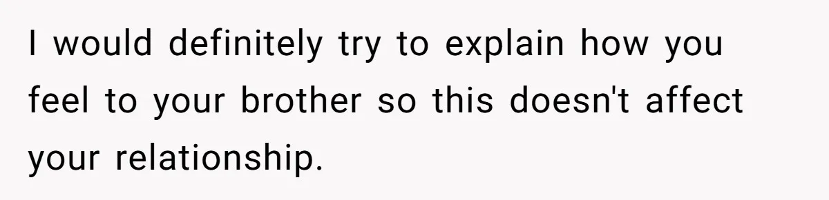 I would definitely try to explain how you feel to your brother so this doesn't affect your relationship.